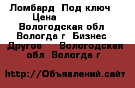 Ломбард «Под ключ» › Цена ­ 550 000 - Вологодская обл., Вологда г. Бизнес » Другое   . Вологодская обл.,Вологда г.